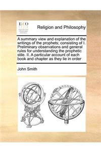 Summary View and Explanation of the Writings of the Prophets; Consisting of I. Preliminary Observations and General Rules for Understanding the Prophetic Stile. II. a Particular Account of Each Book and Chapter as They Lie in Order