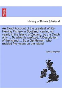 An Exact Account of the Greatest White-Herring Fishery in Scotland, Carried on Yearly in the Island of Zetland, by the Dutch Only ... to Which Is Prefixed