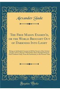 The Free Mason Examin'd, or the World Brought Out of Darkness Into Light: Being an Authentick Account of All the Secrets of the Antient Society of Free-Mason's Which Have Been Handed Down by Oral Tradition Only, from the Institution, to the Present