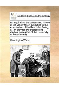 An inquiry into the causes and nature of the yellow fever; submitted to the examination of the Rev. John Ewing, S.T.P. provost, the trustees and medical professors of the University of Pennsylvania