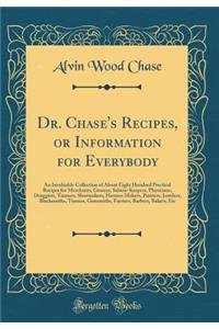 Dr. Chase's Recipes, or Information for Everybody: An Invaluable Collection of about Eight Hundred Practical Recipes for Merchants, Grocers, Saloon-Keepers, Physicians, Druggists, Tanners, Shoemakers, Harness Makers, Painters, Jewelers, Blacksmiths