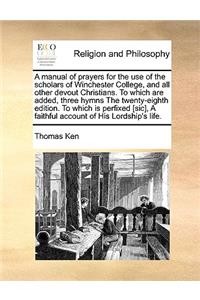 A Manual of Prayers for the Use of the Scholars of Winchester College, and All Other Devout Christians. to Which Are Added, Three Hymns the Twenty-Eighth Edition. to Which Is Perfixed [Sic], a Faithful Account of His Lordship's Life.