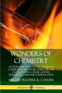 Wonders of Chemistry: An Introduction to the Chemicals Comprising Air, Water, Fuels, Metals, Foods, Plants, Colors, Scents, Explosives, Gases and Radioactivity