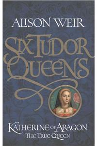 Six Tudor Queens: Katherine of Aragon, the True Queen