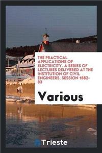 Practical Applications of Electricity. a Series of Lectures Delivered at the Institution of Civil Engineers, Session 1882-83