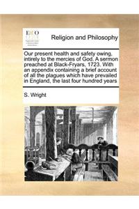 Our Present Health and Safety Owing, Intirely to the Mercies of God. a Sermon Preached at Black-Fryars, 1723. with an Appendix Containing a Brief Account of All the Plagues Which Have Prevailed in England, the Last Four Hundred Years