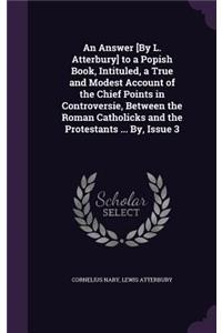 An Answer [By L. Atterbury] to a Popish Book, Intituled, a True and Modest Account of the Chief Points in Controversie, Between the Roman Catholicks and the Protestants ... By, Issue 3