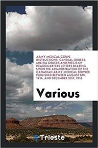 Army Medical Corps Instructions. General Orders, Militia Orders and Precis of Headquarters Letters Bearing Upon the Administration of the Canadian Army Medical Service Published Between August 6th, 1914, and December 31st, 1916