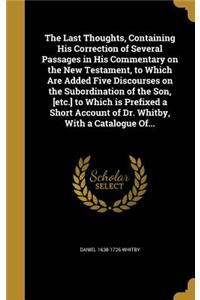 Last Thoughts, Containing His Correction of Several Passages in His Commentary on the New Testament, to Which Are Added Five Discourses on the Subordination of the Son, [etc.] to Which is Prefixed a Short Account of Dr. Whitby, With a Catalogue Of.