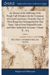 Abstract of the Sufferings of the People Call'd Quakers for the Testimony of a Good Conscience, From the Time of Their Being First Distinguished by That Name, Taken From Original Records, and Other Authentick Accounts. Volume II... of 3; Volume 2