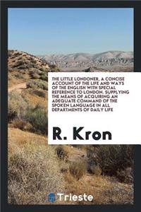 The Little Londoner, a Concise Account of the Life and Ways of the English with Special Reference to London. Supplying the Means of Acquiring an Adequate Command of the Spoken Language in All Departments of Daily Life