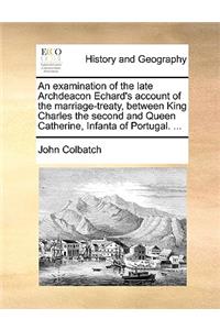 An Examination of the Late Archdeacon Echard's Account of the Marriage-Treaty, Between King Charles the Second and Queen Catherine, Infanta of Portugal. ...