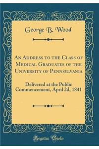 An Address to the Class of Medical Graduates of the University of Pennsylvania: Delivered at the Public Commencement, April 2d, 1841 (Classic Reprint)