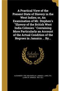 A Practical View of the Present State of Slavery in the West Indies; or, An Examination of Mr. Stephen's Slavery of the British West India Colonies. Containing More Particularly an Account of the Actual Condition of the Negroes in Jamaica ... By...