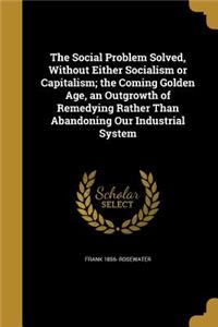 Social Problem Solved, Without Either Socialism or Capitalism; the Coming Golden Age, an Outgrowth of Remedying Rather Than Abandoning Our Industrial System