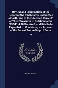 Review and Examination of the Report of the Inhabitants' Committee of Leith, and of the "Account Current" of Their Treasurer in Relation to the £13,543: 4:10 Received, and Said to be Expended ...: Containing an Account of the Recent Proceedings of Some: 34