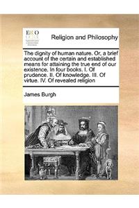 Dignity of Human Nature. Or, a Brief Account of the Certain and Established Means for Attaining the True End of Our Existence. in Four Books. I. of Prudence. II. of Knowledge. III. of Virtue. IV. of Revealed Religion