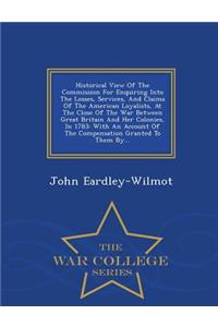 Historical View of the Commission for Enquiring Into the Losses, Services, and Claims of the American Loyalists, at the Close of the War Between Great Britain and Her Colonies, in 1783: With an Account of the Compensation Granted to Them By... - Wa: With an Account of the Compensation Granted to Them By... - War College Series