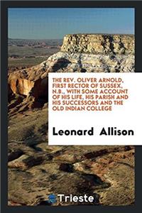 The Rev. Oliver Arnold, First Rector of Sussex, N.B., with Some Account of his life, his parish and his successors and the old Indian College