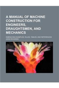 A Manual of Machine Construction for Engineers, Draughtsmen, and Mechanics; Embracing Examples, Rules, Tables, and References