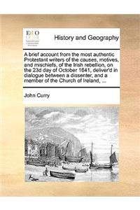 Brief Account from the Most Authentic Protestant Writers of the Causes, Motives, and Mischiefs, of the Irish Rebellion, on the 23d Day of October 1641, Deliver'd in Dialogue Between a Dissenter, and a Member of the Church of Ireland, ...