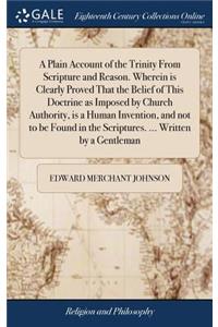 A Plain Account of the Trinity from Scripture and Reason. Wherein Is Clearly Proved That the Belief of This Doctrine as Imposed by Church Authority, Is a Human Invention, and Not to Be Found in the Scriptures. ... Written by a Gentleman