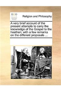 A Very Brief Account of the Present Attempts to Carry the Knowledge of the Gospel to the Heathen; With a Few Remarks on the Different Proposals ...