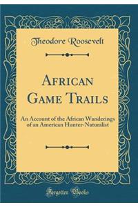 African Game Trails: An Account of the African Wanderings of an American Hunter-Naturalist (Classic Reprint): An Account of the African Wanderings of an American Hunter-Naturalist (Classic Reprint)