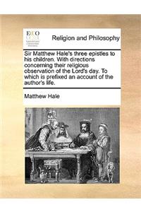 Sir Matthew Hale's Three Epistles to His Children. with Directions Concerning Their Religious Observation of the Lord's Day. to Which Is Prefixed an Account of the Author's Life.