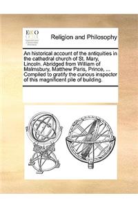 An historical account of the antiquities in the cathedral church of St. Mary, Lincoln. Abridged from William of Malmsbury, Matthew Paris, Prince, ... Compiled to gratify the curious inspector of this magnificent pile of building.