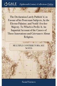 The Declaration Lately Publish'd, in Favour of His Protestant Subjects, by the Elector Palatine; And Notify'd to Her Majesty. to Which Is Prefix'd, an Impartial Account of the Causes of Those Innovations and Grievances about Religion,