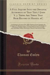 A Full Inquiry Into the Original Authority of That Text, I John V. 7. There Are Three That Bear Record in Heaven, &c: Containing an Account of Dr. Mill's Evidences from Antiquity, for and Against Its Being Genuine, with an Examination of His Judgme