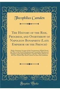 The History of the Rise, Progress, and Overthrow of Napoleon Bonaparte (Late Emperor or the French): With a Summary Account of the Circumstances Which Paved the Way to the French Revolution and Caused the Elevation of Napoleon to the Imperial Digni