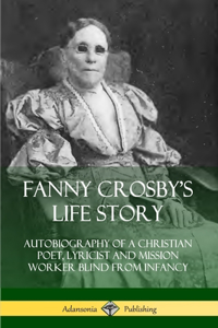 Fanny Crosby's Life Story: Autobiography of a Christian Poet, Lyricist and Mission Worker Blind from Infancy