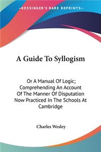 Guide To Syllogism: Or A Manual Of Logic; Comprehending An Account Of The Manner Of Disputation Now Practiced In The Schools At Cambridge