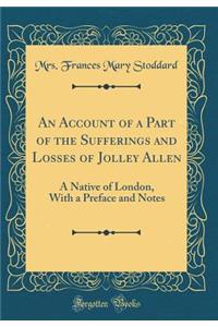 An Account of a Part of the Sufferings and Losses of Jolley Allen: A Native of London, with a Preface and Notes (Classic Reprint)