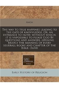 The Way to True Happines Leading to the Gate of Knovvledge. Or, an Entrance to Faith: Without Which, It Is Vnpossible to Please God by Questions and Answers, Opening Briefly the Meaning of Euery Seuerall Booke and Chapter of the Bible. (1610)