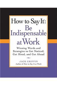 How to Say It: Be Indispensable at Work: Be Indispensable at Work: Winning Words and Strategies to Get Noticed, Get Hired, andGet Ahead