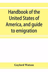 Handbook of the United States of America, and guide to emigration; giving the latest and most complete statistics of the Government, Army, Navy, Diplomatic relations, Finance, Revenue, Tariff, Land Sales, Homestead and Naturalization Laws, Debt, Po