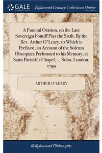 Funeral Oration, on the Late Sovereign Pontiff Pius the Sixth. By the Rev. Arthur O'Leary, to Which is Prefixed, an Account of the Solemn Obsequies Performed to his Memory, at Saint Patrick's Chapel, ... Soho, London, 1799