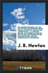 The Modern Bethesda, Or, the Gift of Healing Restored. Being Some Account of the Life and Labors of Dr. J.R. Newton, Healer. with Observations on the Nature and Source of the Healing Power, and the Conditions of Its Exercise, Notes of Valuable Auxi