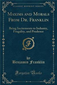 Maxims and Morals from Dr. Franklin: Being Incitements to Industry, Frugality, and Prudence (Classic Reprint)