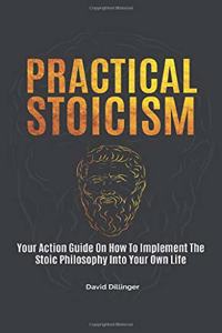 Practical Stoicism: Your Action Guide On How To Implement The Stoic Philosophy Into Your Own Life