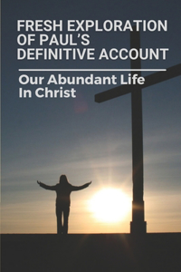 Fresh Exploration Of Paul's Definitive Account: Our Abundant Life In Christ: How To Make The Good Out Of Life