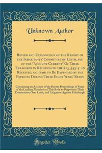 Review and Examination of the Report of the Inhabitants' Committee of Leith, and of the Account Current of Their Treasurer in Relation to the 13, 543: 4: 10 Received, and Said to Be Expended by the Patriots During Their Eight Years' Reign: Containi