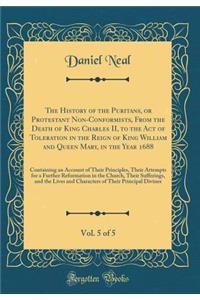 The History of the Puritans, or Protestant Non-Conformists, from the Death of King Charles II, to the Act of Toleration in the Reign of King William and Queen Mary, in the Year 1688, Vol. 5 of 5: Containing an Account of Their Principles, Their Att