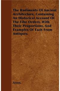 The Rudiments Of Ancient Architecture, Containing An Historical Account Of The Fibe Orders, With Their Proportions, And Examples Of Each From Antiques