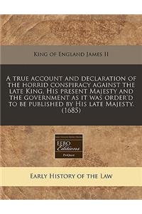 A True Account and Declaration of the Horrid Conspiracy Against the Late King, His Present Majesty and the Government as It Was Order'd to Be Published by His Late Majesty. (1685)