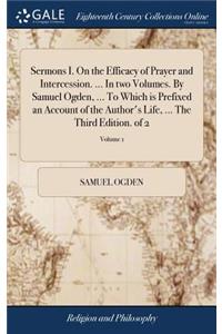 Sermons I. on the Efficacy of Prayer and Intercession. ... in Two Volumes. by Samuel Ogden, ... to Which Is Prefixed an Account of the Author's Life, ... the Third Edition. of 2; Volume 1