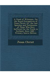 A Cloud of Witnesses, for the Royal Prerogatives of Jesus Christ: Or, the Last Speeches and Testimonies of Those Who Have Suffered for the Truth in